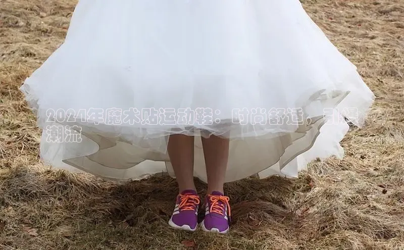 bsports必一体育网页版登录ARGA公司2024年魔术贴运动鞋：时尚舒适，引爆
潮流